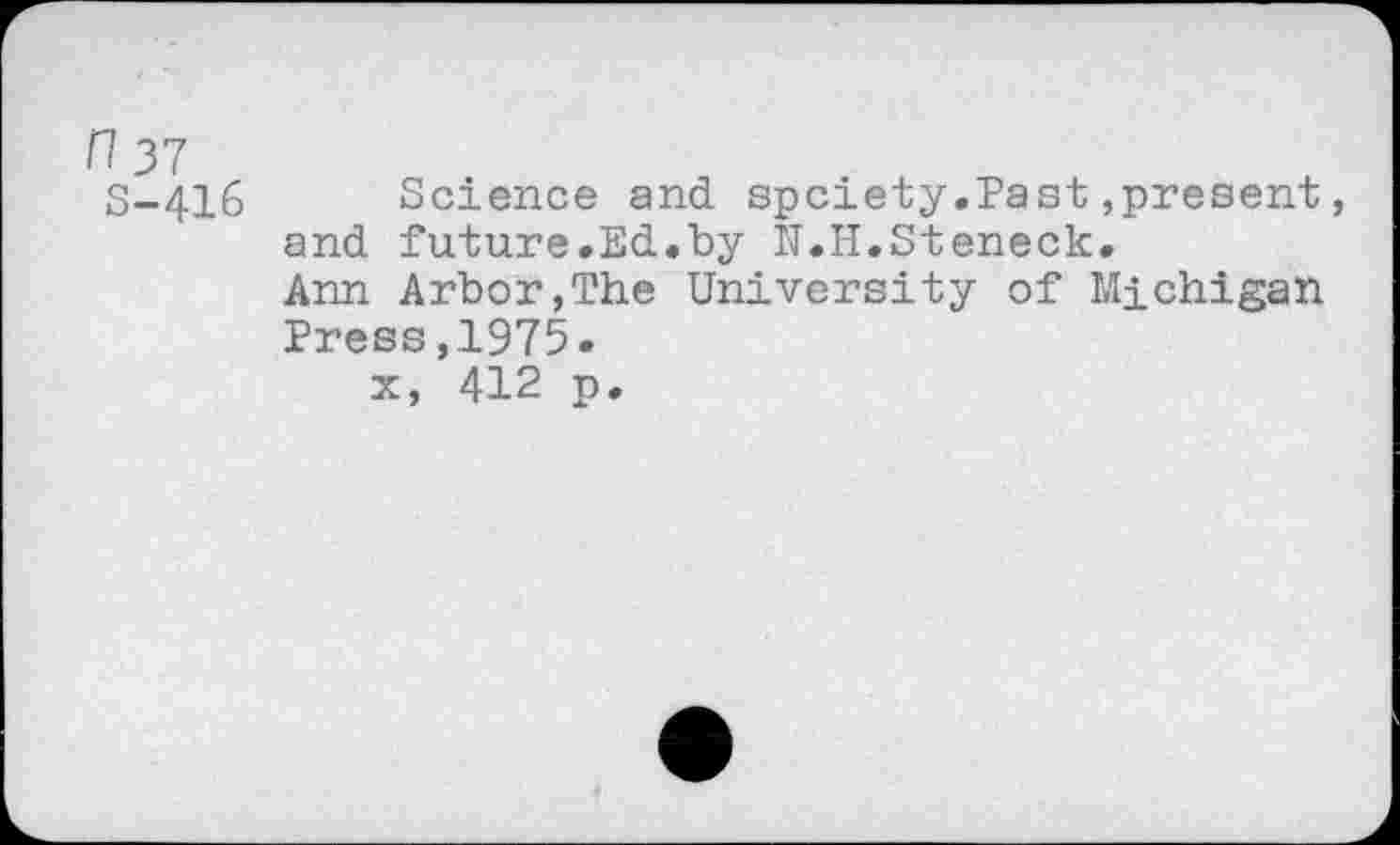 ﻿n 37
S-416 Science and spciety.Past,present, and future.Ed.by IT.H.Steneck.
Ann Arbor,The University of Michigan Press,1975.
x, 412 p.